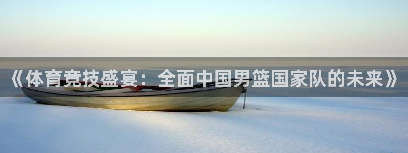松鼠体育下载：《体育竞技盛宴：全面中国男篮国家队的未来》